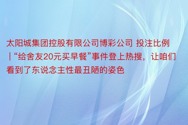 太阳城集团控股有限公司博彩公司 投注比例 | “给舍友20元买早餐”事件登上热搜，让咱们看到了东说念主性最丑陋的姿色