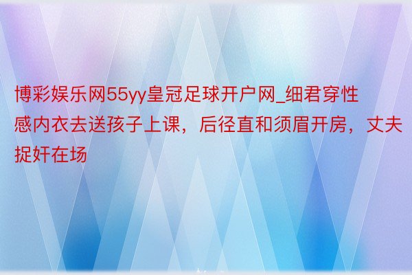 博彩娱乐网55yy皇冠足球开户网_细君穿性感内衣去送孩子上课，后径直和须眉开房，丈夫捉奸在场